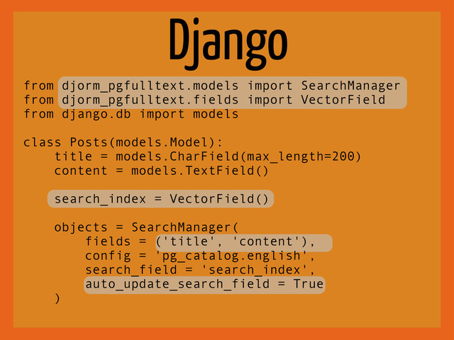 Django
from djorm_pgfulltext.models import SearchManager
from djorm_pgfulltext.fields import VectorField
from django.db import models
class Posts(models.Model):
title = models.CharField(max_length=200)
content = models.TextField()
search_index = VectorField()
objects = SearchManager(
fields = ('title', 'content'),
config = 'pg_catalog.english',
search_field = 'search_index',
auto_update_search_field = True
)
