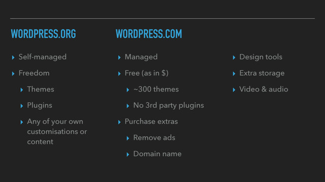 WORDPRESS.ORG
▸ Self-managed
▸ Freedom
▸ Themes
▸ Plugins
▸ Any of your own
customisations or
content
▸ Managed
▸ Free (as in $)
▸ ~300 themes
▸ No 3rd party plugins
▸ Purchase extras
▸ Remove ads
▸ Domain name
▸ Design tools
▸ Extra storage
▸ Video & audio
WORDPRESS.COM
