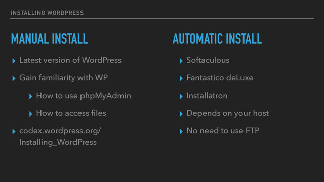 INSTALLING WORDPRESS
MANUAL INSTALL
▸ Latest version of WordPress
▸ Gain familiarity with WP
▸ How to use phpMyAdmin
▸ How to access ﬁles
▸ codex.wordpress.org/
Installing_WordPress 
AUTOMATIC INSTALL
▸ Softaculous
▸ Fantastico deLuxe
▸ Installatron
▸ Depends on your host
▸ No need to use FTP
