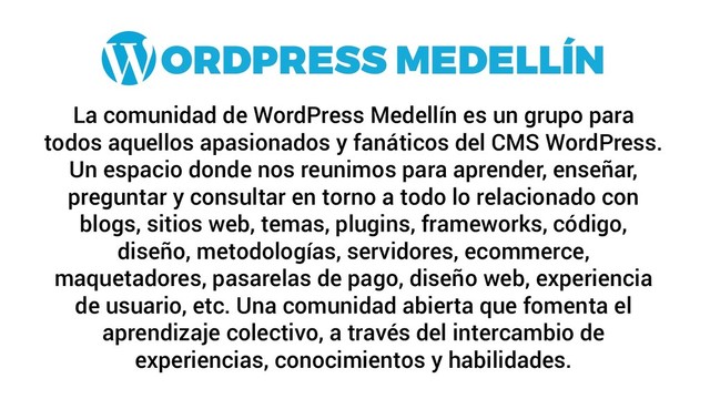 La comunidad de WordPress Medellín es un grupo para
todos aquellos apasionados y fanáticos del CMS WordPress.
Un espacio donde nos reunimos para aprender, enseñar,
preguntar y consultar en torno a todo lo relacionado con
blogs, sitios web, temas, plugins, frameworks, código,
diseño, metodologías, servidores, ecommerce,
maquetadores, pasarelas de pago, diseño web, experiencia
de usuario, etc. Una comunidad abierta que fomenta el
aprendizaje colectivo, a través del intercambio de
experiencias, conocimientos y habilidades.
ORDPRESS MEDELLÍN
