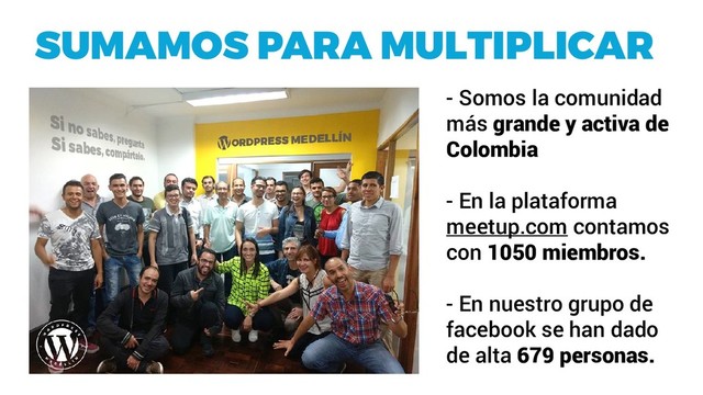 SUMAMOS PARA MULTIPLICAR
- Somos la comunidad
más grande y activa de
Colombia
- En la plataforma
meetup.com contamos
con 1050 miembros.
- En nuestro grupo de
facebook se han dado
de alta 679 personas.
