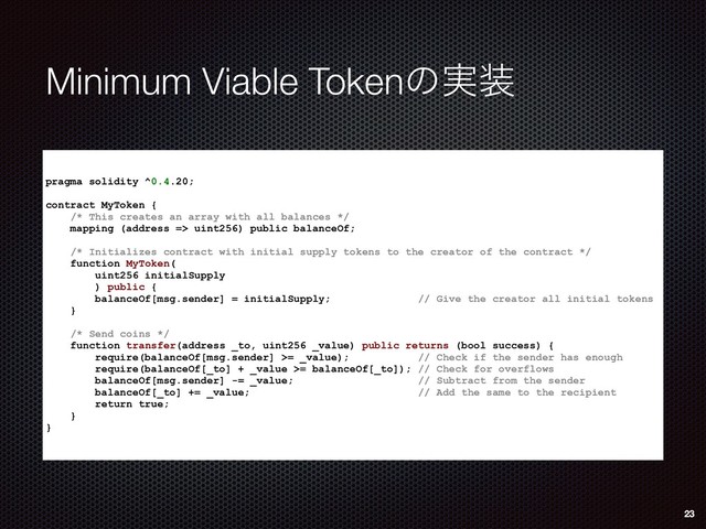 Minimum Viable Tokenͷ࣮૷
pragma solidity ^0.4.20;
contract MyToken {
/* This creates an array with all balances */
mapping (address => uint256) public balanceOf;
/* Initializes contract with initial supply tokens to the creator of the contract */
function MyToken(
uint256 initialSupply
) public {
balanceOf[msg.sender] = initialSupply; // Give the creator all initial tokens
}
/* Send coins */
function transfer(address _to, uint256 _value) public returns (bool success) {
require(balanceOf[msg.sender] >= _value); // Check if the sender has enough
require(balanceOf[_to] + _value >= balanceOf[_to]); // Check for overflows
balanceOf[msg.sender] -= _value; // Subtract from the sender
balanceOf[_to] += _value; // Add the same to the recipient
return true;
}
}
23
