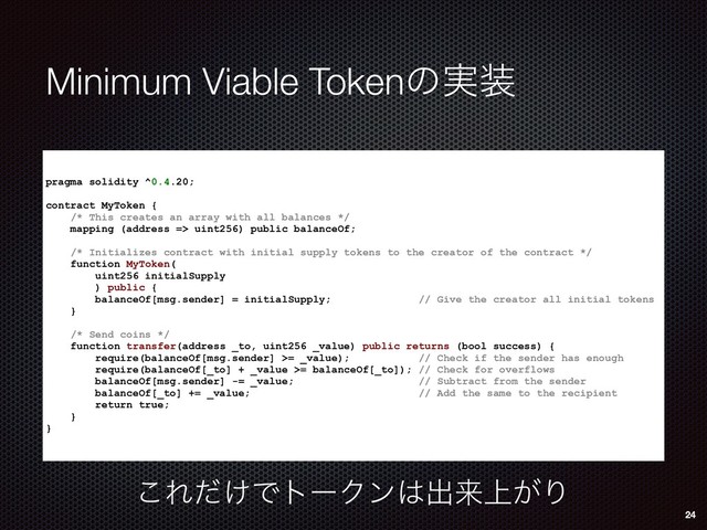 Minimum Viable Tokenͷ࣮૷
pragma solidity ^0.4.20;
contract MyToken {
/* This creates an array with all balances */
mapping (address => uint256) public balanceOf;
/* Initializes contract with initial supply tokens to the creator of the contract */
function MyToken(
uint256 initialSupply
) public {
balanceOf[msg.sender] = initialSupply; // Give the creator all initial tokens
}
/* Send coins */
function transfer(address _to, uint256 _value) public returns (bool success) {
require(balanceOf[msg.sender] >= _value); // Check if the sender has enough
require(balanceOf[_to] + _value >= balanceOf[_to]); // Check for overflows
balanceOf[msg.sender] -= _value; // Subtract from the sender
balanceOf[_to] += _value; // Add the same to the recipient
return true;
}
}
͜Ε͚ͩͰτʔΫϯ͸ग़དྷ্͕Γ
24
