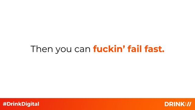 Then you can fuckin’ fail fast.
