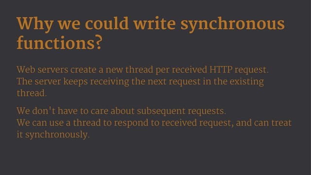 Why we could write synchronous
functions?
Web servers create a new thread per received HTTP request.
The server keeps receiving the next request in the existing
thread.
We don't have to care about subsequent requests.
We can use a thread to respond to received request, and can treat
it synchronously.
