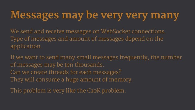 Messages may be very very many
We send and receive messages on WebSocket connections.
Type of messages and amount of messages depend on the
application.
If we want to send many small messages frequently, the number
of messages may be ten thousands.
Can we create threads for each messages?
They will consume a huge amount of memory.
This problem is very like the C10K problem.
