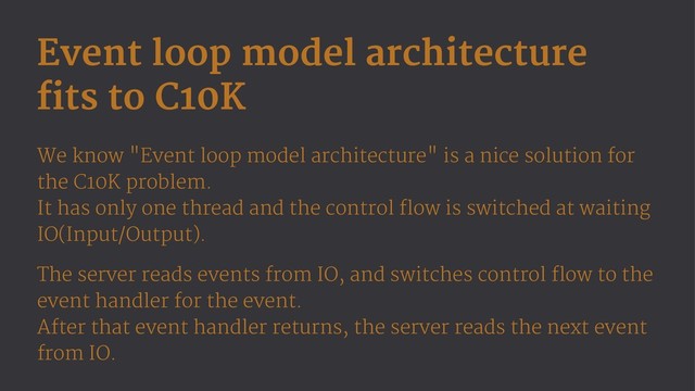 Event loop model architecture
fits to C10K
We know "Event loop model architecture" is a nice solution for
the C10K problem.
It has only one thread and the control flow is switched at waiting
IO(Input/Output).
The server reads events from IO, and switches control flow to the
event handler for the event.
After that event handler returns, the server reads the next event
from IO.
