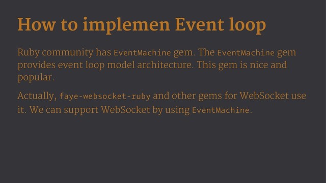 How to implemen Event loop
Ruby community has EventMachine gem. The EventMachine gem
provides event loop model architecture. This gem is nice and
popular.
Actually, faye-websocket-ruby and other gems for WebSocket use
it. We can support WebSocket by using EventMachine.
