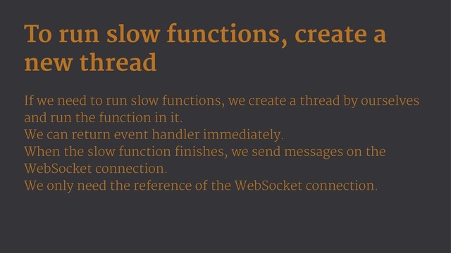 To run slow functions, create a
new thread
If we need to run slow functions, we create a thread by ourselves
and run the function in it.
We can return event handler immediately.
When the slow function finishes, we send messages on the
WebSocket connection.
We only need the reference of the WebSocket connection.

