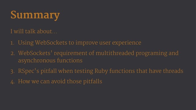 Summary
I will talk about...
1. Using WebSockets to improve user experience
2. WebSockets' requirement of multithreaded programing and
asynchronous functions
3. RSpec's pitfall when testing Ruby functions that have threads
4. How we can avoid those pitfalls
