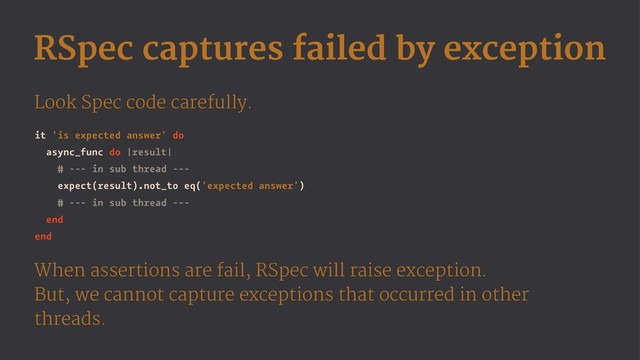 RSpec captures failed by exception
Look Spec code carefully.
it 'is expected answer' do
async_func do |result|
# --- in sub thread ---
expect(result).not_to eq('expected answer')
# --- in sub thread ---
end
end
When assertions are fail, RSpec will raise exception.
But, we cannot capture exceptions that occurred in other
threads.

