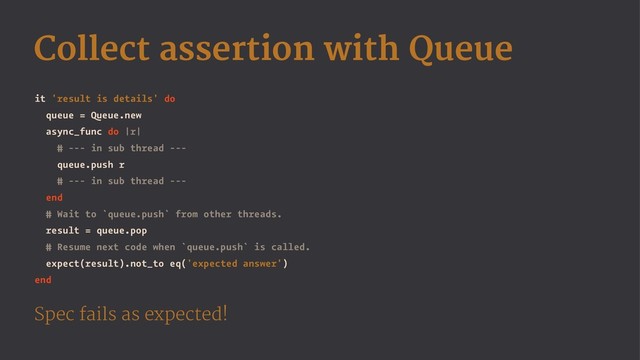 Collect assertion with Queue
it 'result is details' do
queue = Queue.new
async_func do |r|
# --- in sub thread ---
queue.push r
# --- in sub thread ---
end
# Wait to `queue.push` from other threads.
result = queue.pop
# Resume next code when `queue.push` is called.
expect(result).not_to eq('expected answer')
end
Spec fails as expected!
