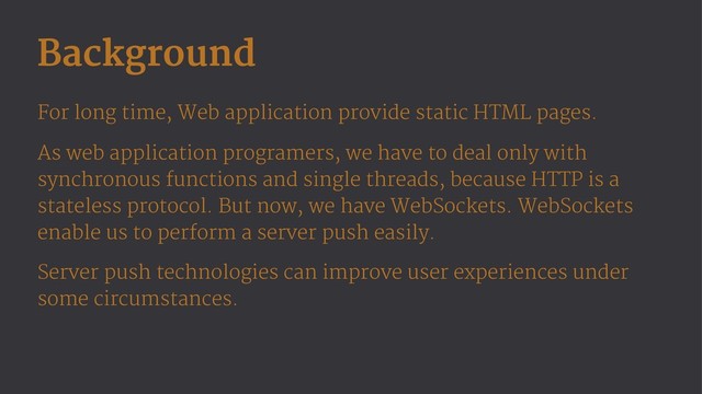 Background
For long time, Web application provide static HTML pages.
As web application programers, we have to deal only with
synchronous functions and single threads, because HTTP is a
stateless protocol. But now, we have WebSockets. WebSockets
enable us to perform a server push easily.
Server push technologies can improve user experiences under
some circumstances.
