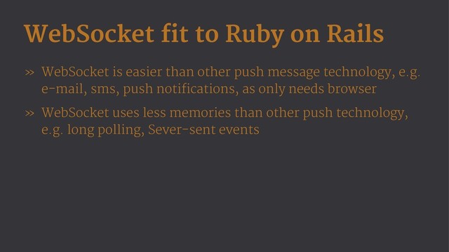 WebSocket fit to Ruby on Rails
» WebSocket is easier than other push message technology, e.g.
e-mail, sms, push notifications, as only needs browser
» WebSocket uses less memories than other push technology,
e.g. long polling, Sever-sent events
