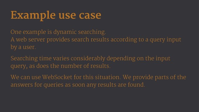 Example use case
One example is dynamic searching.
A web server provides search results according to a query input
by a user.
Searching time varies considerably depending on the input
query, as does the number of results.
We can use WebSocket for this situation. We provide parts of the
answers for queries as soon any results are found.
