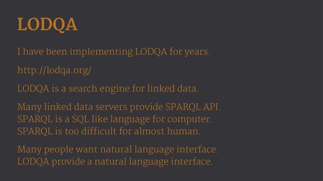 LODQA
I have been implementing LODQA for years.
http://lodqa.org/
LODQA is a search engine for linked data.
Many linked data servers provide SPARQL API.
SPARQL is a SQL like language for computer.
SPARQL is too difficult for almost human.
Many people want natural language interface.
LODQA provide a natural language interface.
