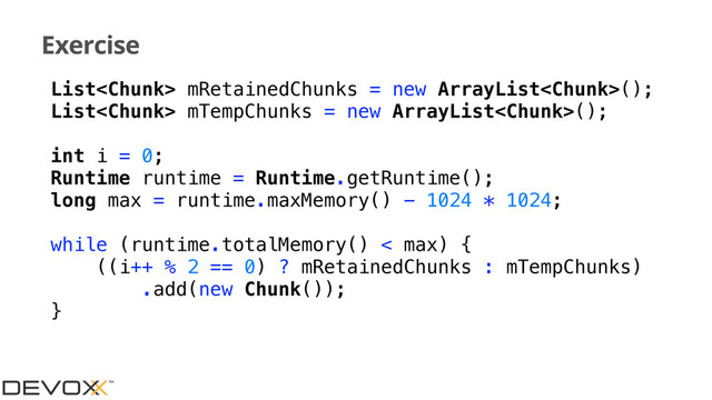Exercise
List mRetainedChunks = new ArrayList();
List mTempChunks = new ArrayList();
int i = 0;
Runtime runtime = Runtime.getRuntime();
long max = runtime.maxMemory() - 1024 * 1024;
while (runtime.totalMemory() < max) {
((i++ % 2 == 0) ? mRetainedChunks : mTempChunks)
.add(new Chunk());
}

