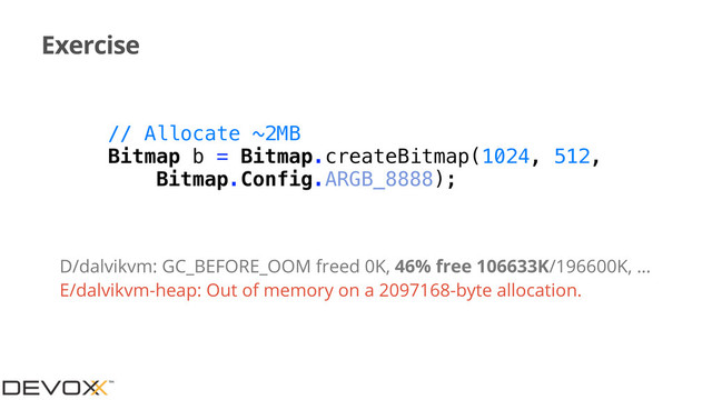 Exercise
// Allocate ~2MB
Bitmap b = Bitmap.createBitmap(1024, 512,
Bitmap.Config.ARGB_8888);
D/dalvikvm: GC_BEFORE_OOM freed 0K, 46% free 106633K/196600K, …
E/dalvikvm-heap: Out of memory on a 2097168-byte allocation.
