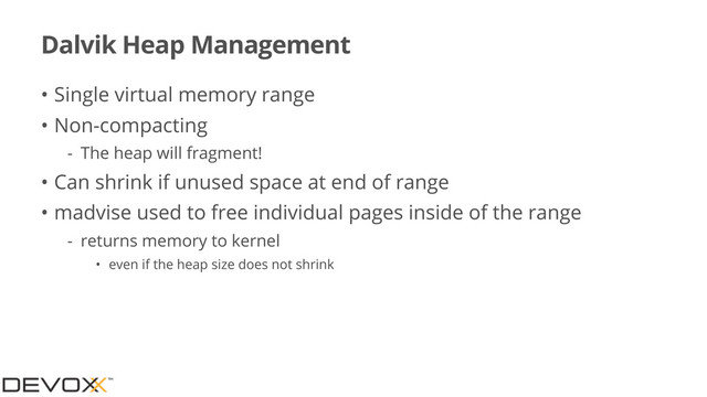 Dalvik Heap Management
• Single virtual memory range
• Non-compacting
- The heap will fragment!
• Can shrink if unused space at end of range
• madvise used to free individual pages inside of the range
- returns memory to kernel
• even if the heap size does not shrink
