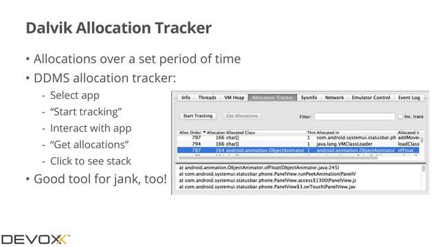 Dalvik Allocation Tracker
• Allocations over a set period of time
• DDMS allocation tracker:
- Select app
- “Start tracking”
- Interact with app
- “Get allocations”
- Click to see stack
• Good tool for jank, too!
