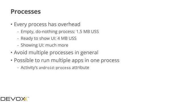 Processes
• Every process has overhead
- Empty, do-nothing process: 1.5 MB USS
- Ready to show UI: 4 MB USS
- Showing UI: much more
• Avoid multiple processes in general
• Possible to run multiple apps in one process
- Activity’s android:process attribute
