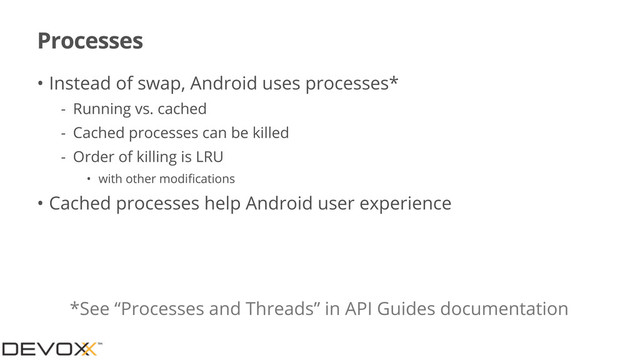 Processes
• Instead of swap, Android uses processes*
- Running vs. cached
- Cached processes can be killed
- Order of killing is LRU
• with other modiﬁcations
• Cached processes help Android user experience
*See “Processes and Threads” in API Guides documentation

