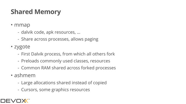 Shared Memory
• mmap
- dalvik code, apk resources, ...
- Share across processes, allows paging
• zygote
- First Dalvik process, from which all others fork
- Preloads commonly used classes, resources
- Common RAM shared across forked processes
• ashmem
- Large allocations shared instead of copied
- Cursors, some graphics resources
