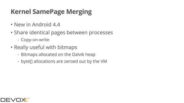 Kernel SamePage Merging
• New in Android 4.4
• Share identical pages between processes
- Copy-on-write
• Really useful with bitmaps
- Bitmaps allocated on the Dalvik heap
- byte[] allocations are zeroed out by the VM
