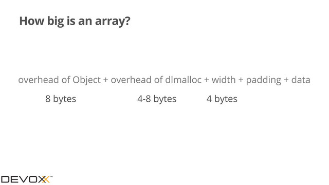 How big is an array?
overhead of Object + overhead of dlmalloc + width + padding + data
8 bytes 4-8 bytes 4 bytes
