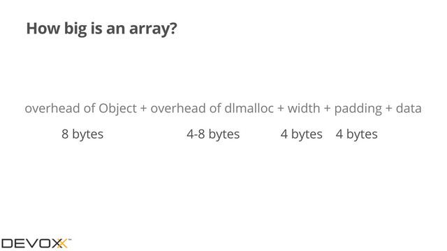 How big is an array?
overhead of Object + overhead of dlmalloc + width + padding + data
8 bytes 4-8 bytes 4 bytes
4 bytes
