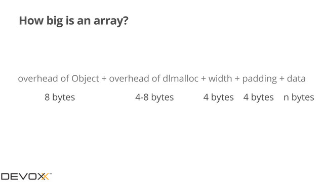 How big is an array?
overhead of Object + overhead of dlmalloc + width + padding + data
8 bytes 4-8 bytes 4 bytes
4 bytes n bytes
