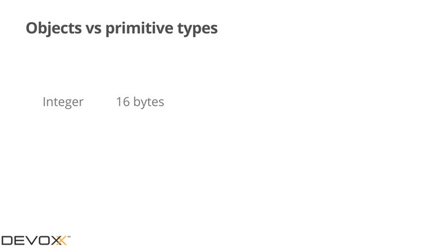 Objects vs primitive types
Integer 16 bytes
