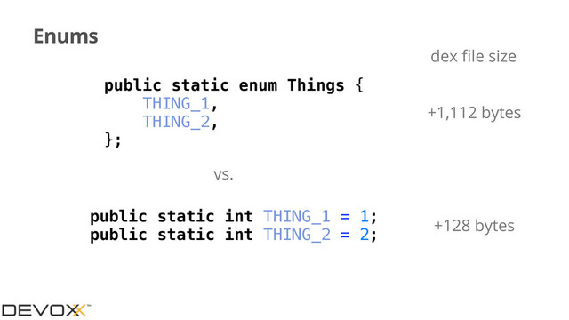 Enums
public static int THING_1 = 1;
public static int THING_2 = 2;
vs.
+128 bytes
public static enum Things {
THING_1,
THING_2,
};
+1,112 bytes
dex ﬁle size
