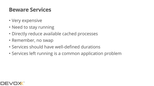 Beware Services
• Very expensive
• Need to stay running
• Directly reduce available cached processes
• Remember, no swap
• Services should have well-deﬁned durations
• Services left running is a common application problem
