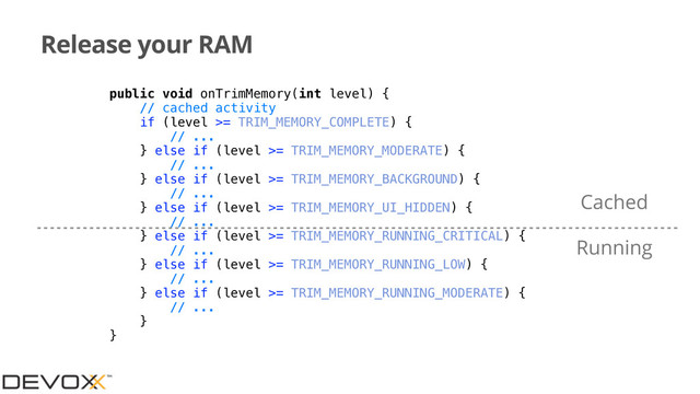 Release your RAM
public void onTrimMemory(int level) {
// cached activity
if (level >= TRIM_MEMORY_COMPLETE) {
// ...
} else if (level >= TRIM_MEMORY_MODERATE) {
// ...
} else if (level >= TRIM_MEMORY_BACKGROUND) {
// ...
} else if (level >= TRIM_MEMORY_UI_HIDDEN) {
// ...
} else if (level >= TRIM_MEMORY_RUNNING_CRITICAL) {
// ...
} else if (level >= TRIM_MEMORY_RUNNING_LOW) {
// ...
} else if (level >= TRIM_MEMORY_RUNNING_MODERATE) {
// ...
}
}
Cached
Running
