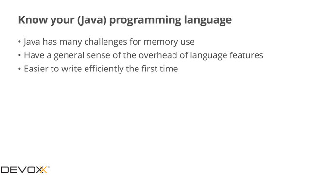 Know your (Java) programming language
• Java has many challenges for memory use
• Have a general sense of the overhead of language features
• Easier to write eﬃciently the ﬁrst time

