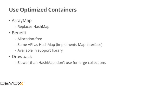 Use Optimized Containers
• ArrayMap
- Replaces HashMap
• Beneﬁt
- Allocation-free
- Same API as HashMap (implements Map interface)
- Available in support library
• Drawback
- Slower than HashMap, don’t use for large collections
