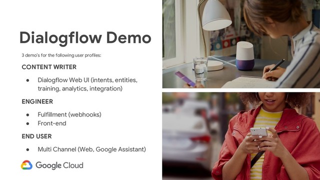28
3 demo’s for the following user profiles:
CONTENT WRITER
● Dialogflow Web UI (intents, entities,
training, analytics, integration)
ENGINEER
● Fulfillment (webhooks)
● Front-end
END USER
● Multi Channel (Web, Google Assistant)
Dialogflow Demo
