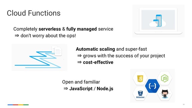 35
Cloud Functions
Completely serverless & fully managed service
⇒ don’t worry about the ops!
Automatic scaling and super-fast
⇒ grows with the success of your project
⇒ cost-effective
Open and familiar
⇒ JavaScript / Node.js

