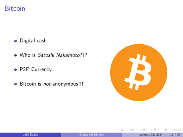 Bitcoin
Digital cash.
Who is Satoshi Nakamoto???
P2P Currency.
Bitcoin is not anonymous!!!
Josh Datko Crypto for Makers January 15, 2014 13 / 34
