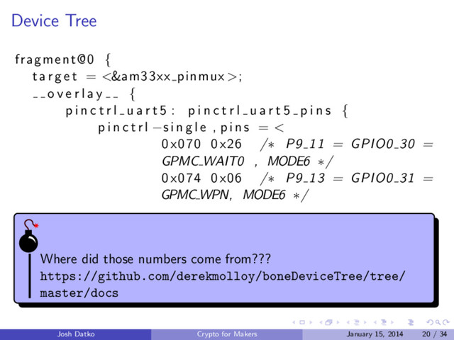 Device Tree
fragment@0 {
t a r g e t = <&am33xx pinmux >;
o v e r l a y {
p i n c t r l u a r t 5 : p i n c t r l u a r t 5 p i n s {
p i n c t r l −s i n g l e , pins = <
0x070 0x26 /∗ P9 11 = GPIO0 30 =
GPMC WAIT0 , MODE6 ∗/
0x074 0x06 /∗ P9 13 = GPIO0 31 =
GPMC WPN, MODE6 ∗/
Where did those numbers come from???
https://github.com/derekmolloy/boneDeviceTree/tree/
master/docs
Josh Datko Crypto for Makers January 15, 2014 20 / 34
