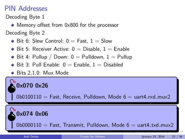PIN Addresses
Decoding Byte 1
Memory oﬀset from 0x800 for the processor
Decoding Byte 2
Bit 6: Slew Control: 0 = Fast, 1 = Slow
Bit 5: Receiver Active: 0 = Disable, 1 = Enable
Bit 4: Pullup / Down: 0 = Pulldown, 1 = Pullup
Bit 3: Pull Enable: 0 = Enable, 1 = Disabled
Bits 2,1,0: Mux Mode
0x070 0x26
0b0100110 = Fast, Receive, Pulldown, Mode 6 = uart4 rxd mux2
0x074 0x06
0b0000110 = Fast, Transmit, Pulldown, Mode 6 = uart4 txd mux2
Josh Datko Crypto for Makers January 15, 2014 21 / 34
