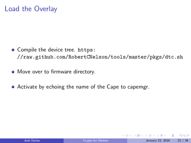 Load the Overlay
Compile the device tree. https:
//raw.github.com/RobertCNelson/tools/master/pkgs/dtc.sh
Move over to ﬁrmware directory.
Activate by echoing the name of the Cape to capemgr.
Josh Datko Crypto for Makers January 15, 2014 22 / 34
