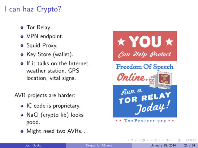 I can haz Crypto?
Tor Relay.
VPN endpoint.
Squid Proxy.
Key Store (wallet).
If it talks on the Internet:
weather station, GPS
location, vital signs.
AVR projects are harder:
IC code is proprietary.
NaCl (crypto lib) looks
good.
Might need two AVRs. . .
Josh Datko Crypto for Makers January 15, 2014 26 / 34
