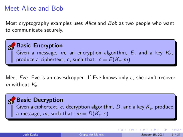 Meet Alice and Bob
Most cryptography examples uses Alice and Bob as two people who want
to communicate securely.
Basic Encryption
Given a message, m, an encryption algorithm, E, and a key Ke,
produce a ciphertext, c, such that: c = E(Ke, m)
Meet Eve. Eve is an eavesdropper. If Eve knows only c, she can’t recover
m without Ke.
Basic Decryption
Given a ciphertext, c, decryption algorithm, D, and a key Ke, produce
a message, m, such that: m = D(Ke, c)
Josh Datko Crypto for Makers January 15, 2014 6 / 34
