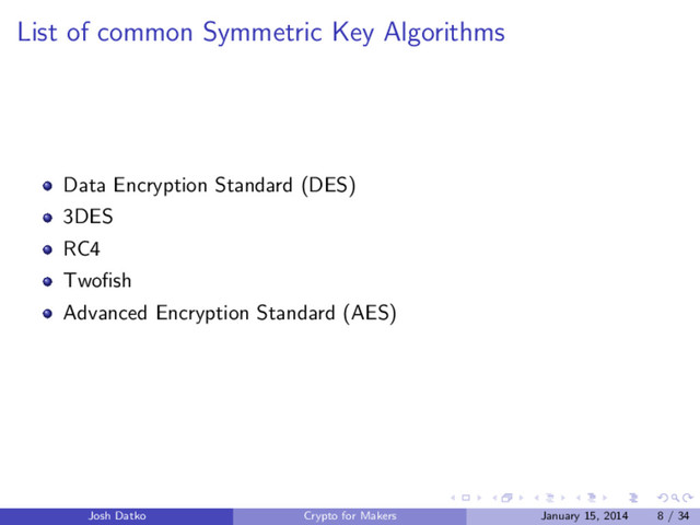 List of common Symmetric Key Algorithms
Data Encryption Standard (DES)
3DES
RC4
Twoﬁsh
Advanced Encryption Standard (AES)
Josh Datko Crypto for Makers January 15, 2014 8 / 34
