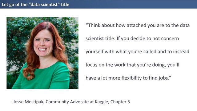Let go of the “data scientist” title
“Think about how attached you are to the data
scientist title. If you decide to not concern
yourself with what you’re called and to instead
focus on the work that you’re doing, you’ll
have a lot more flexibility to find jobs.”
- Jesse Mostipak, Community Advocate at Kaggle, Chapter 5
