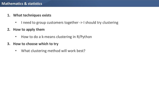 Mathematics & statistics
1. What techniques exists
• I need to group customers together -> I should try clustering
2. How to apply them
• How to do a k-means clustering in R/Python
3. How to choose which to try
• What clustering method will work best?
