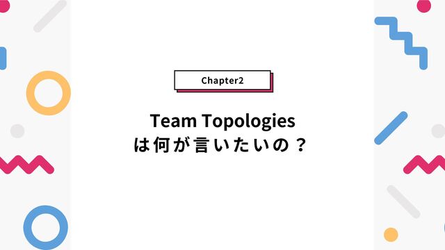 Team Topologies
は何が言いたいの？
Chapter2
