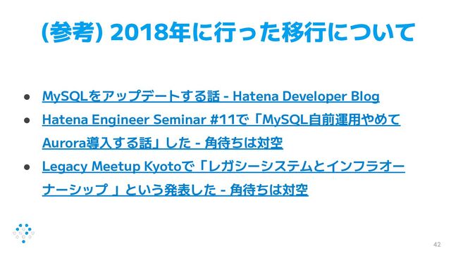 (参考) 2018年に行った移行について
● MySQLをアップデートする話 - Hatena Developer Blog
● Hatena Engineer Seminar #11で「MySQL自前運用やめて
Aurora導入する話」した - 角待ちは対空
● Legacy Meetup Kyotoで「レガシーシステムとインフラオー
ナーシップ 」という発表した - 角待ちは対空
42
